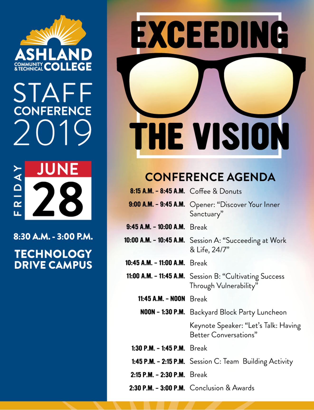 Staff Conference 2019 Exceeding the Vision. Friday June 28 8:30-3:00PM. Conference Agenda: 8:15AM - 8:45 AM - Coffee and Donuts. 9AM - 9:45AM - Opener "Discover Your Inner Sanctuary". 9:45AM - 10AM - Break. 10:00AM - 10:45Am - Session A: "Succeeding at Work and Life, 24/7". 10:45 - 11AM Break. 11AM - 11:45AM Session B: "Cultivating Success Through Vulnerability". 11:45 - Noon Break. Noon - 1:30PM Backyard Block Party Luncheon, Keynote Speker: "Let's talk: Having Better Conversations". 1:30-1:45PM Break. 1:45-2:15PM Session C: Team Building Activity. 2:15-2:30PM Break. 2:30PM - 3:00PM Conclusion and Awards